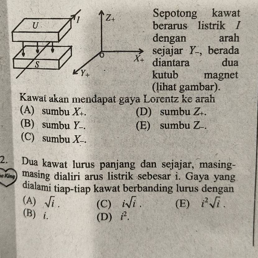 Sepotong kawat
berarus listrik I
dengan arah
sejajar Y , berada
diantara dua
kutub magnet
(lihat gambar).
Kawat akan mendapat gaya Lorentz ke arah
(A) sumbu X_+. (D) sumbu Z₊.
(B) sumbu Y-. (E) sumbu Z-.
(C) sumbu X .
2. Dua kawat lurus panjang dan sejajar, masing-
e King masing dialiri arus listrik sebesar i. Gaya yang
dialami tiap-tiap kawat berbanding lurus dengan
(A) sqrt(i). isqrt(i). (E) i^2sqrt(i).
(C)
(B) i. i^2.
(D)