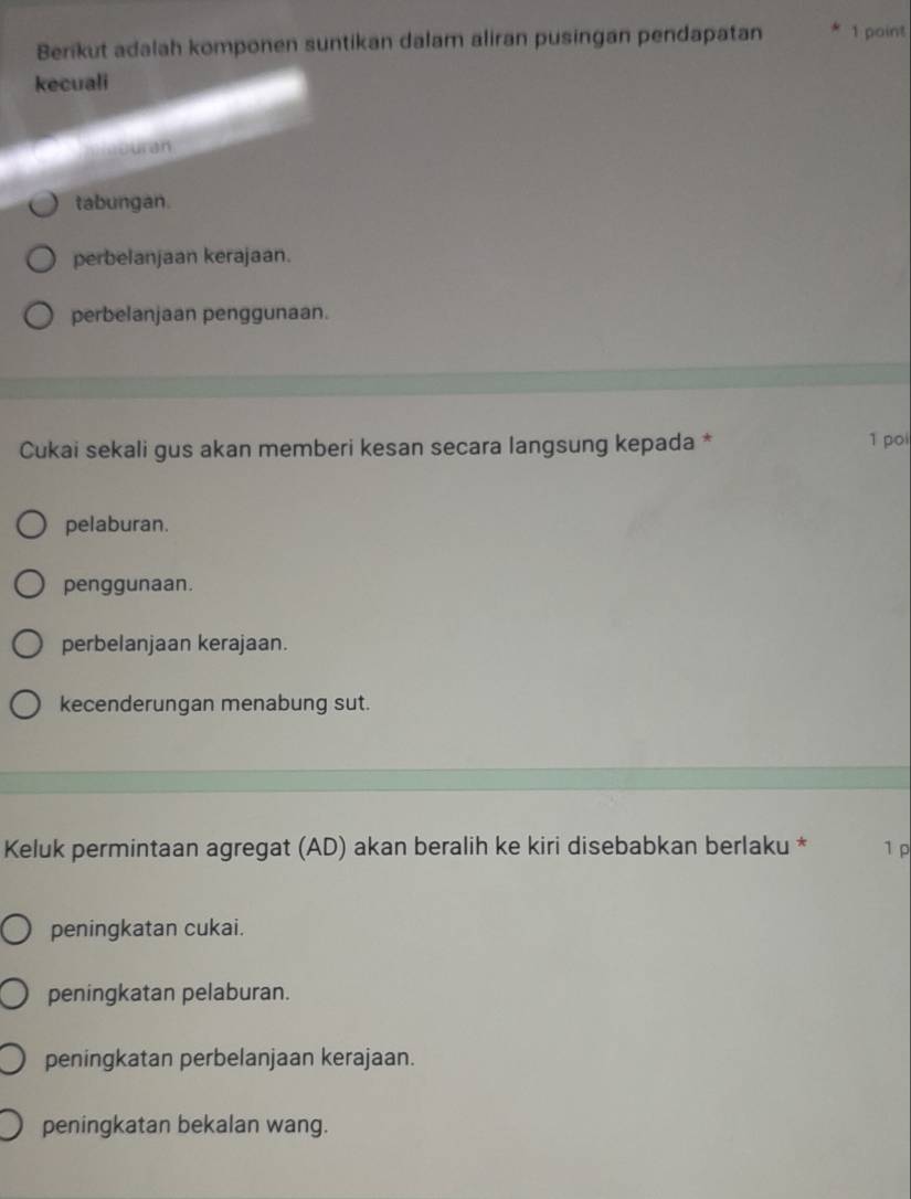 Berikut adalah komponen suntikan dalam aliran pusingan pendapatan 1 point
kecuali
e ur an
tabungan.
perbelanjaan kerajaan.
perbelanjaan penggunaan.
Cukai sekali gus akan memberi kesan secara langsung kepada * 1 poi
pelaburan.
penggunaan.
perbelanjaan kerajaan.
kecenderungan menabung sut.
Keluk permintaan agregat (AD) akan beralih ke kiri disebabkan berlaku * 1 p
peningkatan cukai.
peningkatan pelaburan.
peningkatan perbelanjaan kerajaan.
peningkatan bekalan wang.