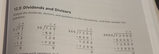 12.3: Dividends and Divisors 
questions Analyze the dividends, divisors, and quotients in the calculations, and then answer the
beginarrayr 2.4 3encloselongdiv 7.2 -8.12 12 -12 hline 0endarray beginarrayr 30encloselongdiv 7240 -60 hline 120 -120 hline 0endarray beginarrayr 300encloselongdiv 7200 -600 hline 1200 -1200 hline 0endarray beginarrayr 3000encloselongdiv 72000 -6000 hline 12000 -12000 hline endarray