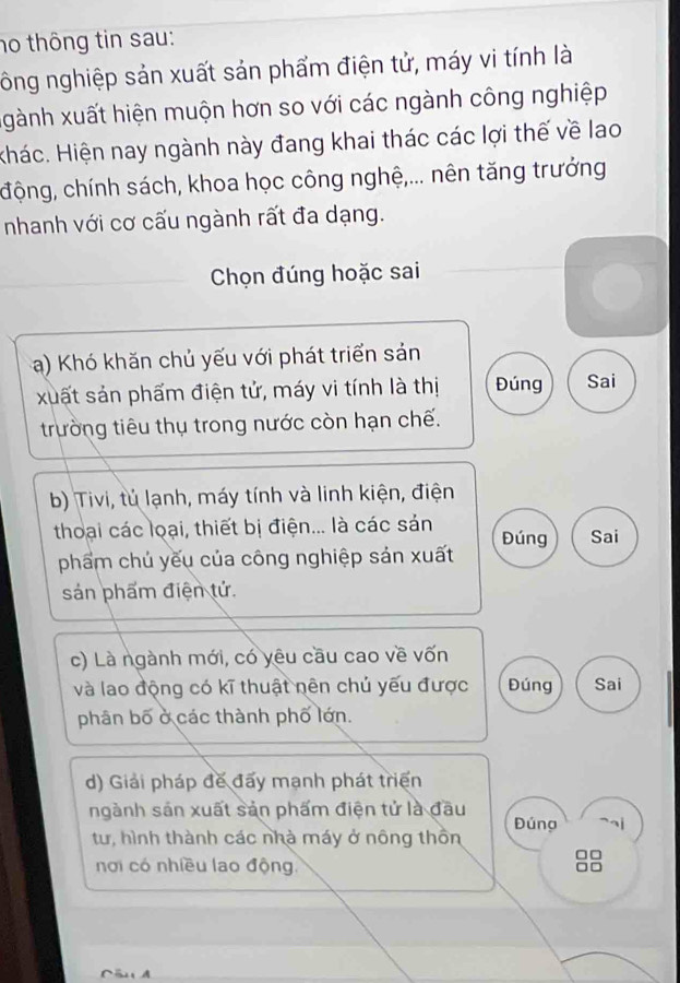 no thông tin sau:
ông nghiệp sản xuất sản phẩm điện tử, máy vi tính là
xgành xuất hiện muộn hơn so với các ngành công nghiệp
Hhác. Hiện nay ngành này đang khai thác các lợi thế về lao
động, chính sách, khoa học công nghệ,... nên tăng trưởng
nhanh với cơ cấu ngành rất đa dạng.
Chọn đúng hoặc sai
a) Khó khăn chủ yếu với phát triển sản
xuất sản phẩm điện tử, máy vi tính là thị Đúng Sai
trường tiêu thụ trong nước còn hạn chế.
b) Tivi, tủ lạnh, máy tính và linh kiện, điện
thoại các loại, thiết bị điện... là các sản Đúng Sai
phẩm chủ yếu của công nghiệp sản xuất
sản phẩm điện tử.
c) Là ngành mới, có yêu cầu cao về vốn
và lao động có kĩ thuật nên chủ yếu được Đúng Sai
phân bố ở các thành phố lớn.
d) Giải pháp đế đấy mạnh phát triển
ngành sản xuất sản phẩm điện tử là đầu Đúng
tư, hình thành các nhà máy ở nông thồn
□□
nơi có nhiều lao động,
an