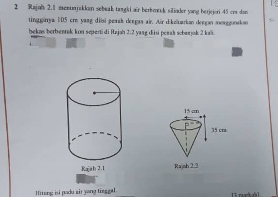 Rajah 2.1 menunjukkan sebuah tangki air berbentuk silinder yang berjejari 45 cm dan 
tingginya 105 cm yang diisi penuh dengan air. Air dikeluarkan dengan menggunakan 
bekas berbentuk kon seperti di Rajah 2.2 yang diisi penuh sebanyak 2 kali. 

Hitung isi padu air yang tinggal. 13 markahl