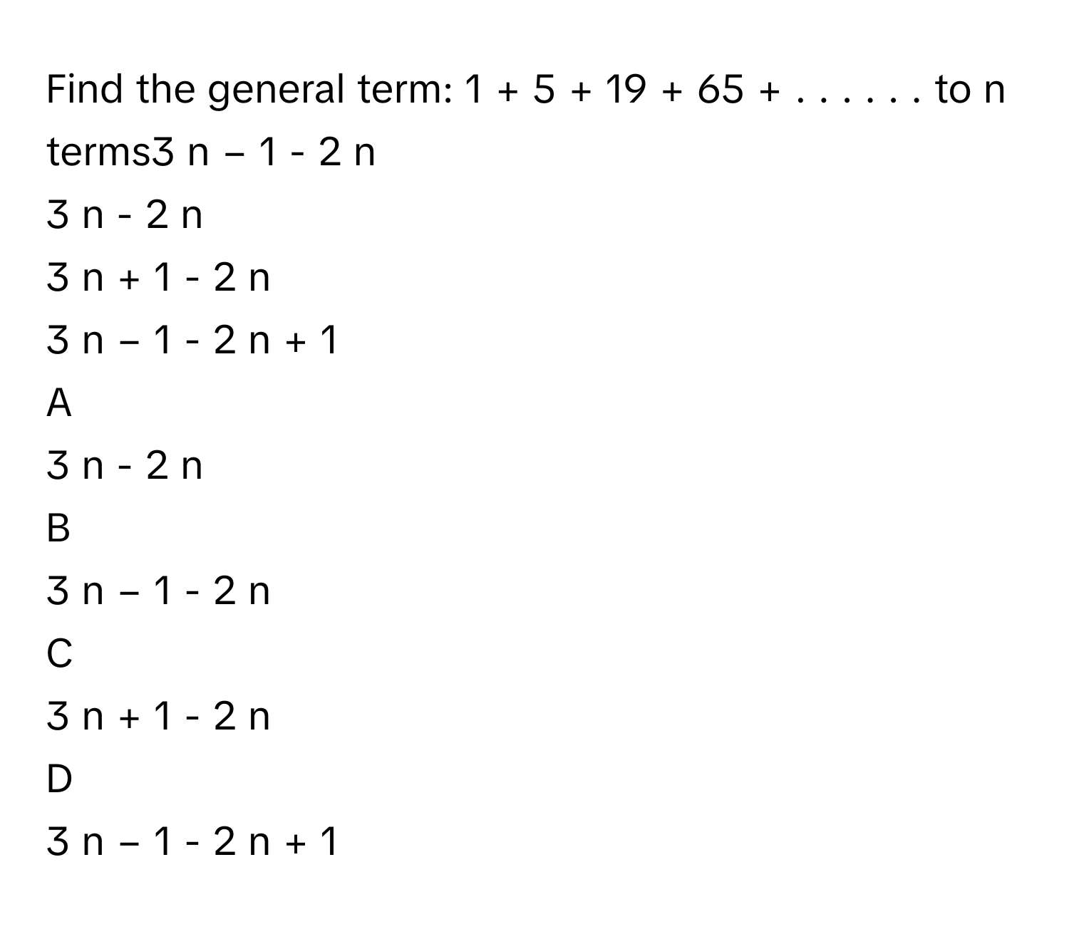 Find the general term: 1  +  5  +  19  +  65  +  .  .  .  .  .  .      to n terms3   n  −  1         - 2   n          
3   n         - 2   n         
3   n  +  1         - 2   n          
3   n  −  1         - 2   n  +  1          

A  
3   n         - 2   n          


B  
3   n  −  1         - 2   n           


C  
3   n  +  1         - 2   n           


D  
3   n  −  1         - 2   n  +  1