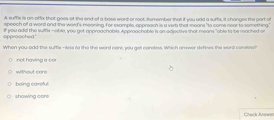 A suffix is an affix that goes at the end of a base word or root. Remember that if you add a suffix, it changes the part of
speech of a word and the word's meaning. For example, approach is a verb that means “to come near to something."
If you add the suffix —able, you get approachable. Approachable is an adjective that means "able to be reached or
approached."
When you add the suffix —less to the the word care, you get careless. Which answer defines the word careless?
not having a car
without care
being careful
showing care
Check Answer