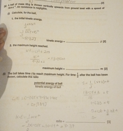 [2] 
(b) A ball of mass 65g is thrown vertically upwards from ground level with a speed o
16ms^(-1) Air resistance is negligible. 
(1) Calculate, for the ball, 
1. the initial kinetic energy. 
kinetic energy =_
J[2]
2. the maximum height reached. 
maximum height = _ m[2]
(Ii) The ball takes time / to reach maximum height. For time  t/2  after the ball has been 
thrown, calculate the ratio 
potential energy of ball 
kineticen of ball
ratio= _ [3]