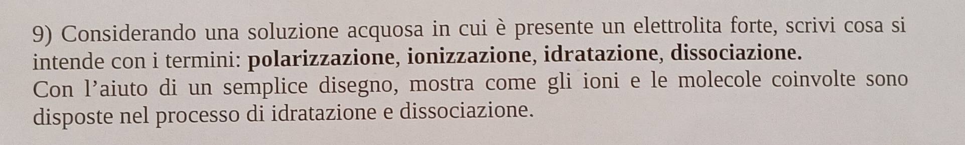 Considerando una soluzione acquosa in cui è presente un elettrolita forte, scrivi cosa si 
intende con i termini: polarizzazione, ionizzazione, idratazione, dissociazione. 
Con 1' aiuto di un semplice disegno, mostra come gli ioni e le molecole coinvolte sono 
disposte nel processo di idratazione e dissociazione.