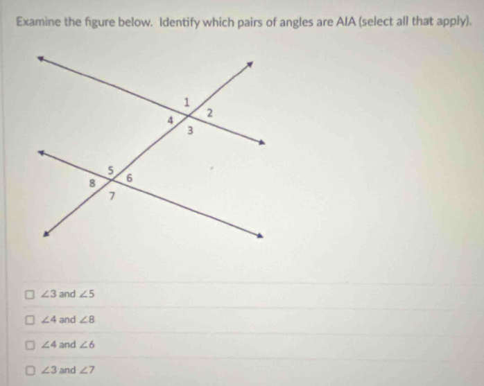 Examine the figure below. Identify which pairs of angles are AIA (select all that apply).
∠ 3 and ∠ 5
∠ 4 and ∠ 8
∠ 4 and ∠ 6
∠ 3 and ∠ 7