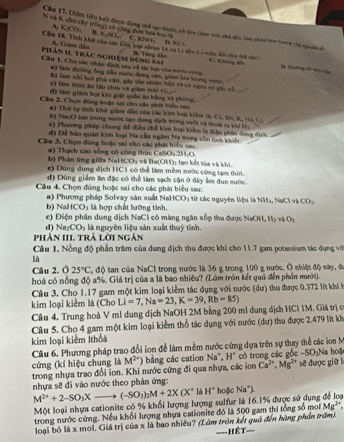 và K cho cây trồng) có cộng thứn hoá học là
Câu 17, Diễm tiêu kahi được dùng chế tạo thuộc nổ đên (làm von phá đay, tàm phên bon Lưàng vủo nguoời tố
A. K_2CO_3 B. K₂SO₄ C. (NO_3.
D. KCL
Câu 18. Tính khữ của cán kim loại nhóm IA từ Li đễn Cs biên đài như thế nao )
A. Giân dầo B. Tăng dẫn C. Không đổi
Phân I1 trác nghiệm đùng sai
Câu 1. Cho các nhân định sau về tác hại của nược cừng
D. Không c aoi tực
a) làm đường ống dẫn nước đông căn, giám lin tượng nướ,
b) lám nổi hơi phú cận, gây tồn nhiên liệu và có nguy cơ gây nổ.
c) làm thức ăn lâu chín về giám mùi vị
d) làm giàm bọt khi giảt quân áo hằng xã phòng,
Câu 2. Chọn đùng hoặc sai cho các phát biểu sau:
a) Thứ tự tính khứ giám dẫn của các kim loại kiêm là: Cs, Rb, K, Na, Lị
b) Na₂O tan trong nước tạo dung địch trong suốt và thoát ra khí Hị
c) Phương pháp chung đề điều chế kim loại kiểm là điện phân dung dịch.
đ) Để báo quản kim loại Na cần ngâm Na trong cồn tính khiết.
Câu 3. Chọn đúng hoặc sai cho các phát biểu sau:
a) Thạch cao sống có công thức CaSO₄ 2H_2O.
b) Phần ứng giữa NaHCO₃ và Ba(OH)2 tạo kết tùa và khí.
c) Dùng dung dịch HC1 có thể làm mềm nước cứng tạm thời.
d) Dùng giấm ăn đặc có thể làm sạch cặn ở đáy ấm dun nước.
Câu 4. Chọn đúng hoặc sai cho các phát biểu sau:
a) Phương pháp Solvay sản xuất NaHCO3 từ các nguyên liệu là NH3, NaCl và CO_2,
b) Na HCO_3 là hợp chất lưỡng tính.
c) Điện phân dung dịch NaCl cỏ màng ngăn xốp thu được NaOH, H 2 và O_2
d) Na_2CO_3 là nguyên liệu sản xuất thuỷ tỉnh.
phÀN III. tRả lờI ngản
Câu 1. Nồng độ phần trăm của dung dịch thu được khi cho 11.7 gam potassium tác dụng với
là
Câu 2. Ở 25°C , độ tan của NaCl trong nước là 36 g trong 100 g nước. Ở nhiệt độ này, du
hoà có nồng độ a%. Giá trị của a là bao nhiêu? (Làm tròn kết quả đến phần mười).
Câu 3. Cho 1.17 gam một kim loại kiểm tác dụng với nước (dư) thu được 0.372 lít khí h
kim loại kiềm là (Cho Li=7,Na=23,K=39,Rb=85)
Câu 4. Trung hoà V ml dung dịch NaOH 2M bằng 200 ml dung dịch HCl 1M. Giá trị có
Câu 5. Cho 4 gam một kim loại kiểm thổ tác dụng với nước (dư) thu được 2.479 lít kh
kim loại kiểm Ithổả
Câu 6. Phương pháp trao đổi ion để làm mềm nước cứng dựa trên sự thay thế các ion M
cứng (kí hiệu chung là M^(2+)) bằng các cation Na*, H* có trong các gốc -SO₃Na hoặc
trong nhựa trao đổi ion. Khi nước cứng đi qua nhựa, các ion Ca^(2+),Mg^(2+) sẽ được giữ l
nhựa sẽ đi vào nước theo phản ứng:
M^(2+)+2-SO_3Xto (-SO_3)_2M+2X(X^+ là H^+ hoặc Na.
Một loại nhựa cationite có % khối lượng lượng sulfur là 16.1% được sử dụng để loại
trong nước cứng. Nếu khối lượng nhựa cationite đó là 500 gam thì tổng số mol Mg^(2+),
loại bỏ là x mol. Giá trị của x là bao nhiêu? (Làm tròn kết quả đến hàng phần trăm).
__- hêt-