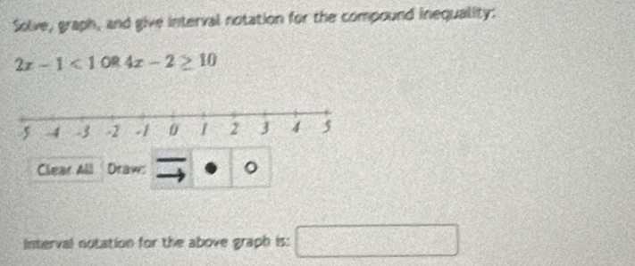 Solve, graph, and give interval notation for the compound inequality:
2x-1<1OR4x-2≥ 10
Clear All Draw: 。 
Interval notation for the above graph is: □