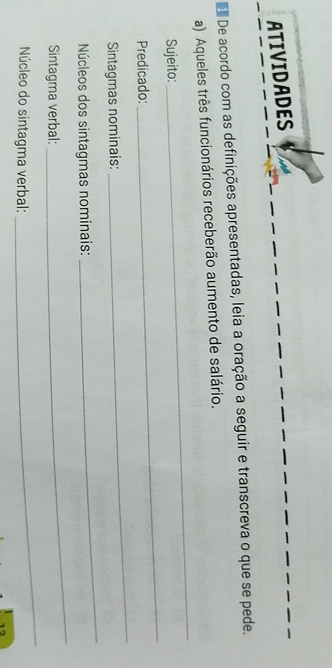 ATIVIDADES 
De acordo com as definições apresentadas, leia a oração a seguir e transcreva o que se pede. 
_ 
a) Aqueles três funcionários receberão aumento de salário. 
_ 
Sujeito: 
Predicado: 
Sintagmas nominais: 
_ 
Núcleos dos sintagmas nominais: 
_ 
Sintagma verbal: 
_ 
Núcleo do sintagma verbal: 
_ 
12