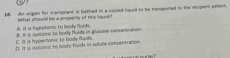 D7
16. An organ for transplant is bathed in a cooled liquid to be transported to the recipient patient.
What should be a property of this liquid?
A. It is hypotonic to body fluids.
B. It is isotonic to body fluids in glucose concentration.
C. It is hypertonic to body fluids.
D. It is isotonic to body fluids in solute concentration.