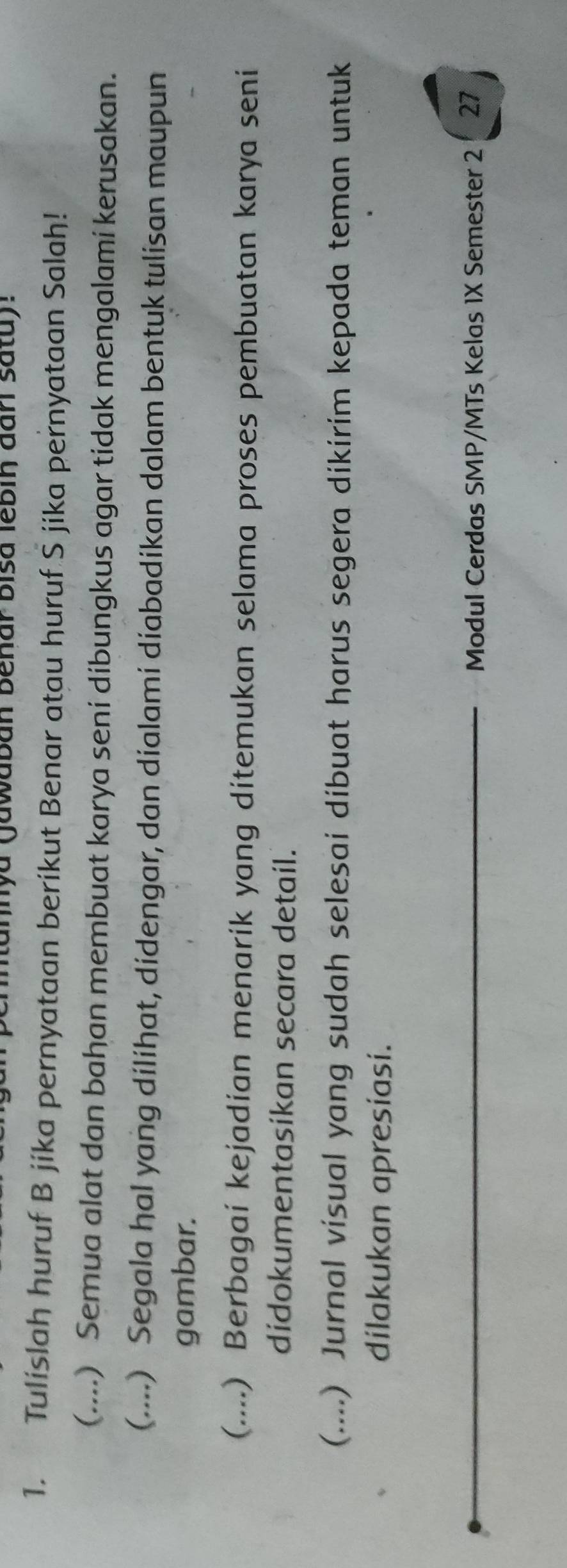 tannya (jawaban Benar bisa lebin đan satu): 
1. Tulislah huruf B jíka pernyataan berikut Benar atau huruf Š jika pernyataan Salah! 
(....) Semua alat dan bahan membuat karya seni dibungkus agar tidak mengalami kerusakan. 
(....) Segala hal yang dilihat, didengar, dan dialami diabadikan dalam bentuk tulisan maupun 
gambar. 
(....) Berbagai kejadian menarik yang ditemukan selama proses pembuatan karya seni 
didokumentasikan secara detail. 
(....) Jurnal visual yang sudah selesai dibuat harus segera dikirim kepada teman untuk 
dilakukan apresiasi. 
Modul Cerdas SMP/MTs Kelas 1X Semester 2 27
