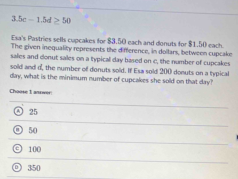 3.5c-1.5d≥ 50
Esa's Pastries sells cupcakes for $3.50 each and donuts for $1.50 each.
The given inequality represents the difference, in dollars, between cupcake
sales and donut sales on a typical day based on c, the number of cupcakes
sold and a, the number of donuts sold. If Esa sold 200 donuts on a typical
day, what is the minimum number of cupcakes she sold on that day?
Choose 1 answer:
A 25
Ⓑ 50
100
D 350