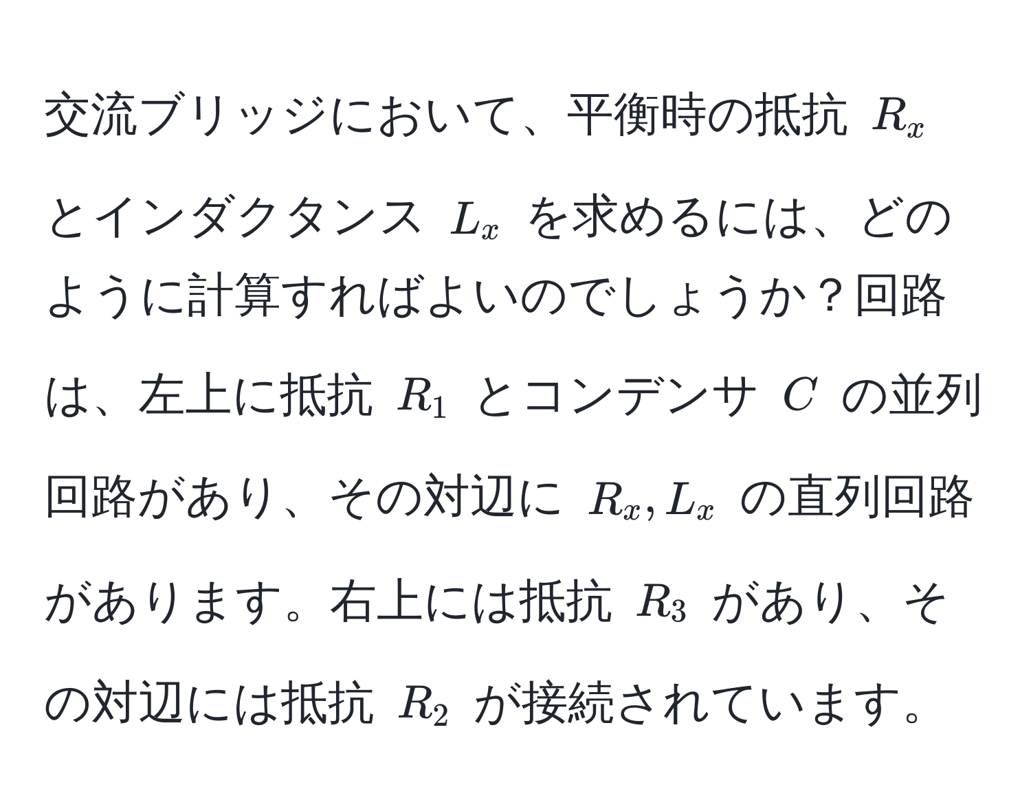 交流ブリッジにおいて、平衡時の抵抗 $R_x$ とインダクタンス $L_x$ を求めるには、どのように計算すればよいのでしょうか？回路は、左上に抵抗 $R_1$ とコンデンサ $C$ の並列回路があり、その対辺に $R_x, L_x$ の直列回路があります。右上には抵抗 $R_3$ があり、その対辺には抵抗 $R_2$ が接続されています。