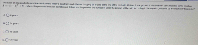 The sailes of new products over time are found to follow a quadratic model before dropping off to zero at the end of the product's lifetime. A new product is released with sales modeled by the equation
S=-(t-3)^3+81 , where S represents the salles in millions of dollars and f represents the number of years the product will be sold. According to the equation, what will be the lifetime of this product?
A 6 years
24 years
C 18 years
D 12 years