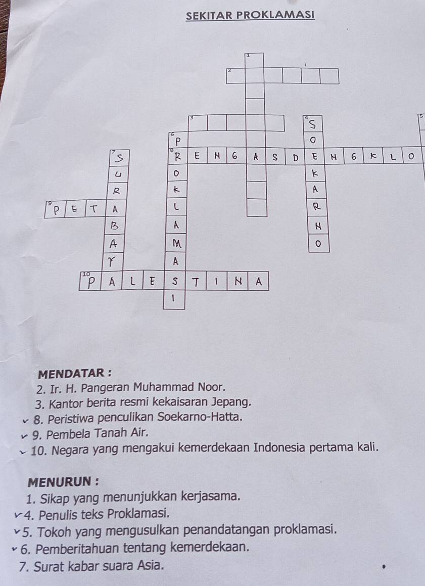 SEKITAR PROKLAMASI 
5 
。 
MENDATAR : 
2. Ir. H. Pangeran Muhammad Noor. 
3. Kantor berita resmi kekaisaran Jepang. 
8. Peristiwa penculikan Soekarno-Hatta. 
9. Pembela Tanah Air. 
10. Negara yang mengakui kemerdekaan Indonesia pertama kali. 
MENURUN : 
1. Sikap yang menunjukkan kerjasama. 
4. Penulis teks Proklamasi. 
5. Tokoh yang mengusulkan penandatangan proklamasi. 
6. Pemberitahuan tentang kemerdekaan. 
7. Surat kabar suara Asia.