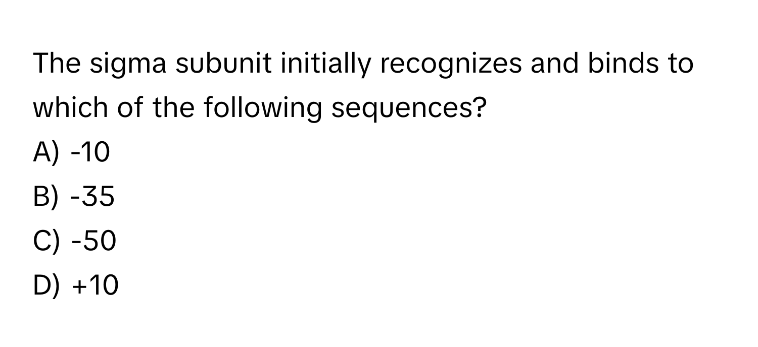 The sigma subunit initially recognizes and binds to which of the following sequences?

A) -10
B) -35
C) -50
D) +10