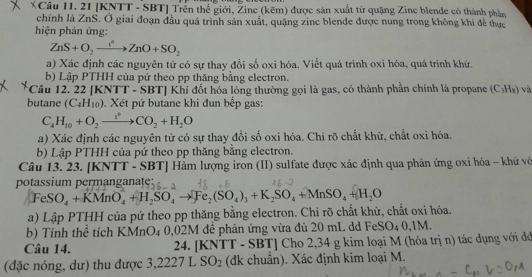 XCâu 11. 21 [KNTT - SBT] Trên thế giới, Žinc (kẽm) được sản xuất từ quặng Zinc blende có thành phản
chính là ZnS. Ở giai đoạn đầu quá trình sản xuất, quặng zinc blende được nung trong không khí để thực
hiện phản ứng:
ZnS+O_2xrightarrow f^0ZnO+SO_2
a) Xác định các nguyên tử có sự thay đổi số oxi hóa. Viết quá trình oxi hóa, quá trình khử.
b) Lập PTHH của pứ theo pp thăng bằng electron.
Câu 12. 22 [k (NTT-SBT) Khí đốt hóa lỏng thường gọi là gas, có thành phần chính là propane (C_3H_8) và
butane (C_4H_10). Xét pứ butane khi đun bếp gas:
C_4H_10+O_2xrightarrow t^0CO_2+H_2O
a) Xác định các nguyên tử có sự thay đổi số oxi hóa. Chỉ rõ chất khử, chất oxi hóa.
b) Lập PTHH của pứ theo pp thăng bằng electron.
Câu 13. 23. [KNTT - SBT] Hàm lượng iron (II) sulfate được xác định qua phản ứng oxi hóa - khử vớ
potassium permanganate:
FeSO_4+KMnO_4+H_2SO_4to Fe_2(SO_4)_3+K_2SO_4+MnSO_4+H_2O
a) Lập PTHH của pứ theo pp thăng bằng electron. Chi rõ chất khử, chất oxi hóa.
b) Tính thể tích KMnO4 0,02M đề phản ứng vừa đủ 20 mL dd FeSO₄ 0,1M.
Câu 14.  24. [KNTT - SBT] Cho 2,34 g kim loại M (hóa trị n) tác dụng với d
(đặc nóng, dư) thu được 3,2227 L SO_2 (đk chuẩn). Xác định kim loại M.