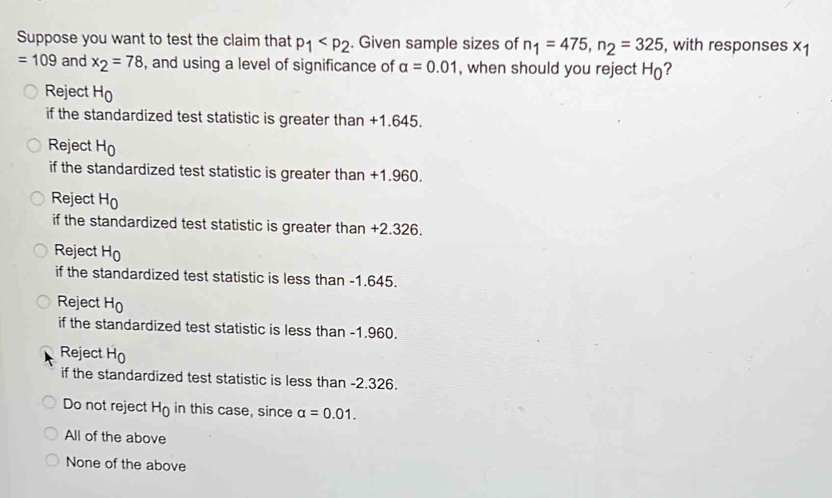 Suppose you want to test the claim that p_1 . Given sample sizes of n_1=475, n_2=325 , with responses x1
=109 and x_2=78 , and using a level of significance of alpha =0.01 , when should you reject H_0 ?
Reject H_0
if the standardized test statistic is greater than +1.645.
Reject H_0
if the standardized test statistic is greater than +1.960.
Reject H_0
if the standardized test statistic is greater than +2.326.
Reject H_0
if the standardized test statistic is less than -1.645.
Reject H_0
if the standardized test statistic is less than -1.960.
Reject H_0
if the standardized test statistic is less than -2.326.
Do not reject H_0 in this case, since alpha =0.01. 
All of the above
None of the above