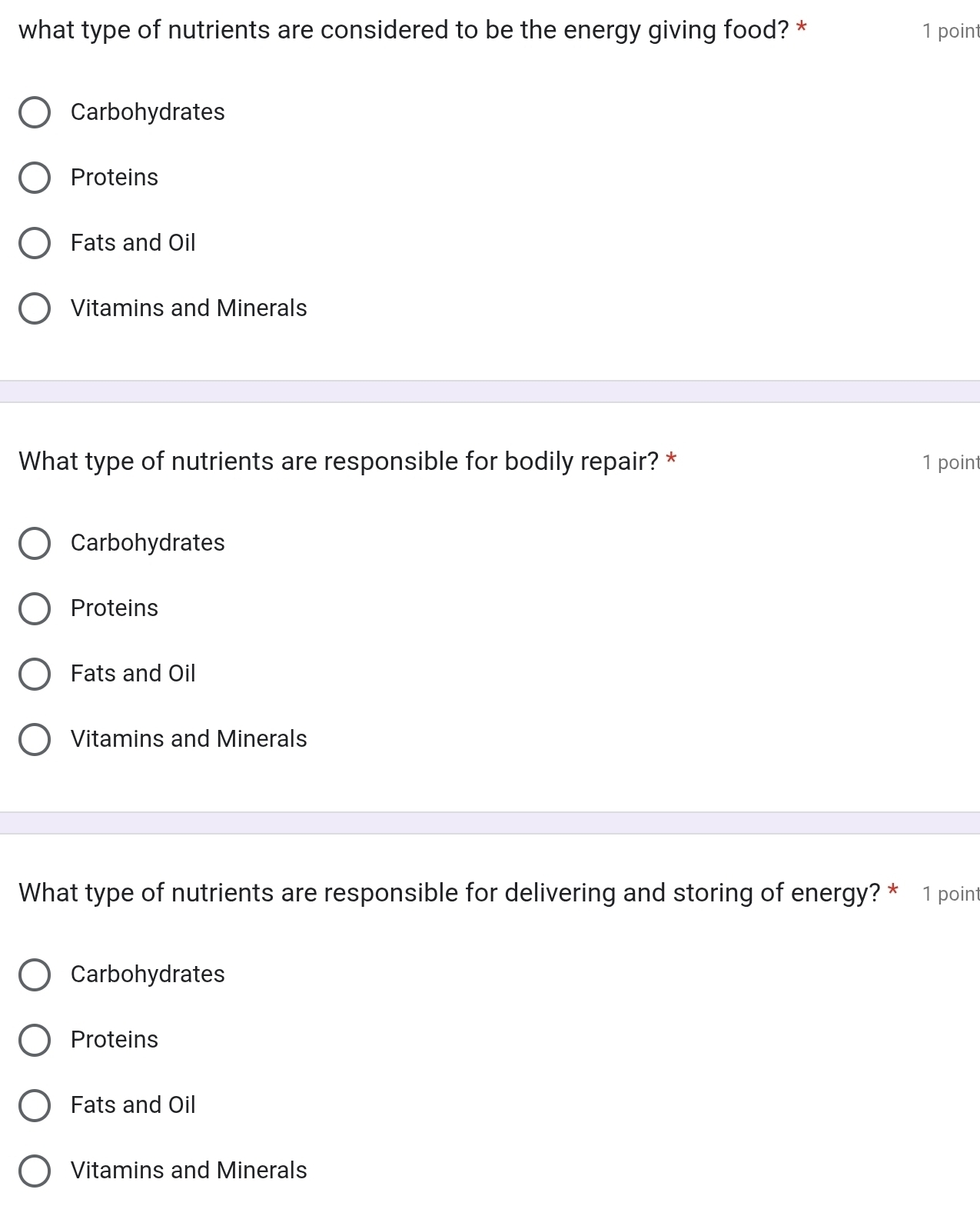 what type of nutrients are considered to be the energy giving food? * 1 point
Carbohydrates
Proteins
Fats and Oil
Vitamins and Minerals
What type of nutrients are responsible for bodily repair? * 1 point
Carbohydrates
Proteins
Fats and Oil
Vitamins and Minerals
What type of nutrients are responsible for delivering and storing of energy? * 1 point
Carbohydrates
Proteins
Fats and Oil
Vitamins and Minerals