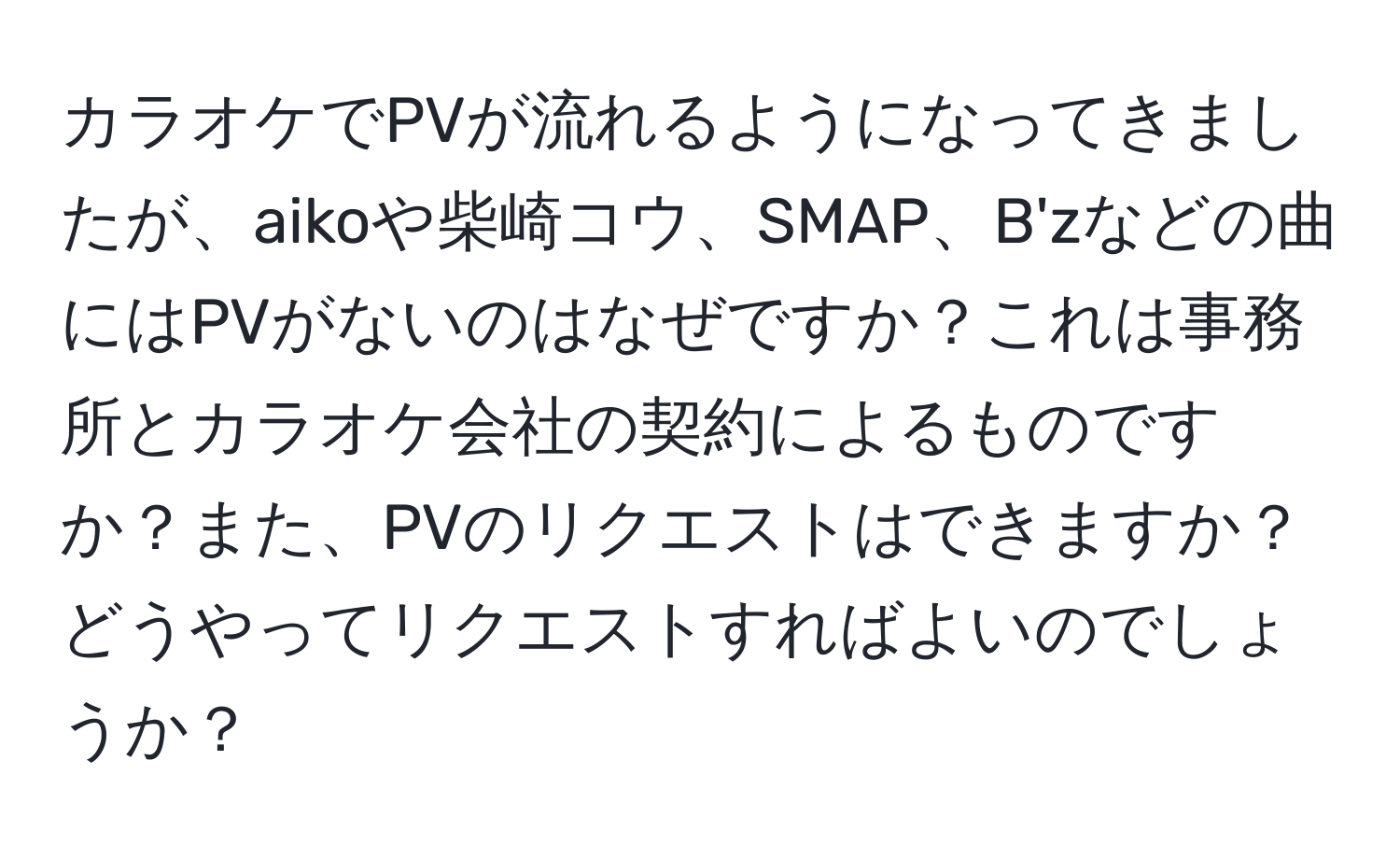 カラオケでPVが流れるようになってきましたが、aikoや柴崎コウ、SMAP、B'zなどの曲にはPVがないのはなぜですか？これは事務所とカラオケ会社の契約によるものですか？また、PVのリクエストはできますか？どうやってリクエストすればよいのでしょうか？