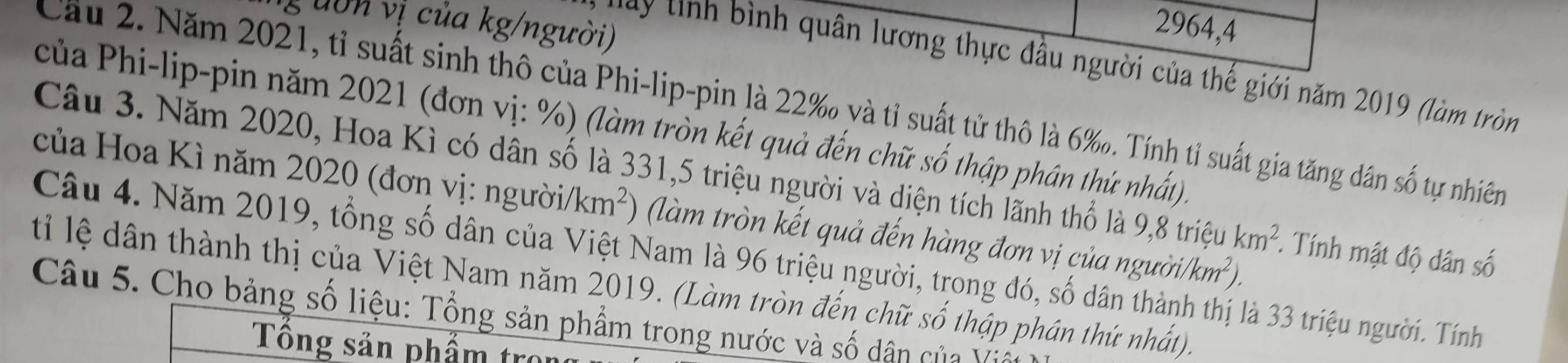 uôn vị của kg/người)
2964,4 
vay tnh bình quân lương thực đầu người của thế giới năm 2019 (làm tròn 
Cầu 2. Năm 2021, tỉ suất sinh thô của Phi-lip-pin là 22 ‰ và tỉ suất tử thô là 6 ‰. Tính tỉ suất gia tăng dân số tự nhiên 
của Phi-lip-pin năm 2021 (đơn vị: %) (làm tròn kết quả đến chữ số thập phân thứ nhất) 
của Hoa Kì năm 2020 (đơn vị: người Câu 3. Năm 2020, Hoa Kì có dân số là 331, 5 triệu người và diện tích lãnh thổ là 9,8 triệu km^2 *. Tính mật độ dân số
/km^2 ) (làm tròn kết quả đến hàng đơn vị của nguoi/km^2). 
Câu 4. Năm 2019, tổng số dân của Việt Nam là 96 triệu người, trong đó, số đã là 33 triệu người. Tính 
tỉ lệ dân thành thị của Việt Nam năm 2019. (Làm tròn đến chữ số thập phân thứ nhất). 
Câu 5. Cho bảng số liệu: Tổng sản phẩm trong nước và số dân của Vi 
Tông sản phẩm tro