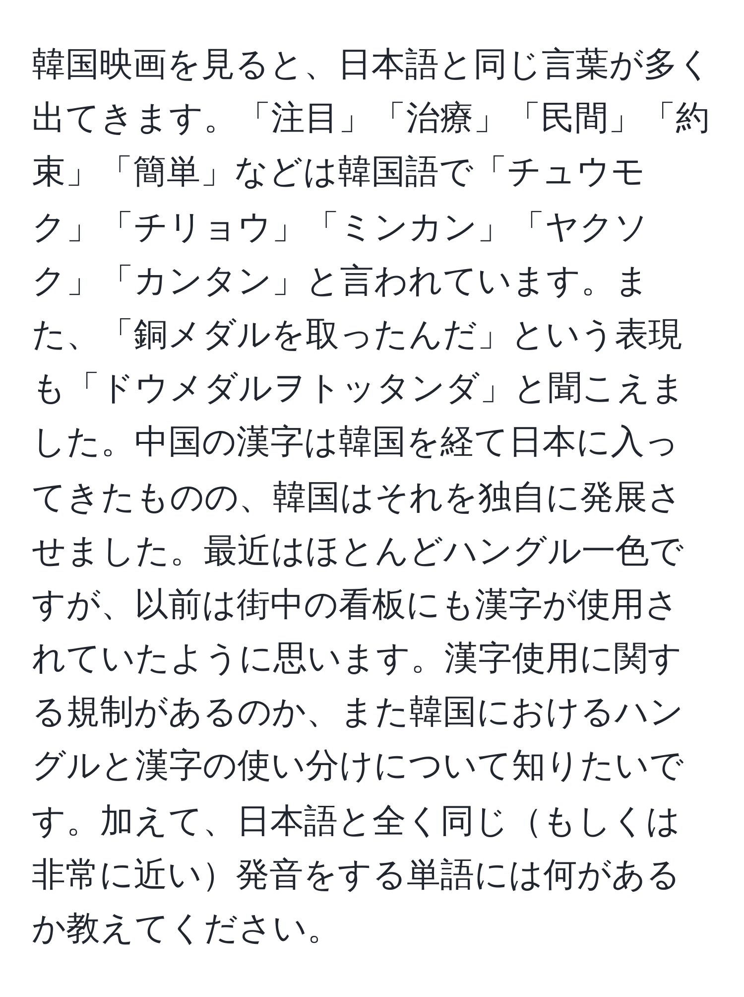 韓国映画を見ると、日本語と同じ言葉が多く出てきます。「注目」「治療」「民間」「約束」「簡単」などは韓国語で「チュウモク」「チリョウ」「ミンカン」「ヤクソク」「カンタン」と言われています。また、「銅メダルを取ったんだ」という表現も「ドウメダルヲトッタンダ」と聞こえました。中国の漢字は韓国を経て日本に入ってきたものの、韓国はそれを独自に発展させました。最近はほとんどハングル一色ですが、以前は街中の看板にも漢字が使用されていたように思います。漢字使用に関する規制があるのか、また韓国におけるハングルと漢字の使い分けについて知りたいです。加えて、日本語と全く同じもしくは非常に近い発音をする単語には何があるか教えてください。