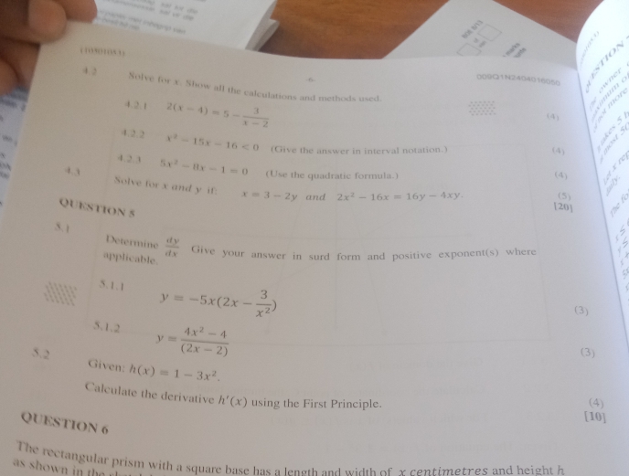 Têt in hegnp v 
(,(153) 
009Q1N2404016050 

4. 2 Solve for x. Show all the calculations and methods used. 
4.2.1 2(x-4)=5- 3/x-2  55 6 2

(4) 
4.2.2 x^2-15x-16<0</tex> (Give the answer in interval notation.) (4) 
4. 2. 3 5x^2-8x-1=0 (Use the quadratic formula.) 
(4) a 
4. 3 Solve for x and y if: x=3-2y
and 2x^2-16x=16y-4xy. (5) 
QUESTION 5 
[20] 
5. ] Determine  dy/dx  Give your answer in surd form and positive exponent(s) where 
applicable. 
5.1.1 y=-5x(2x- 3/x^2 )
(3) 
5.1.2 y= (4x^2-4)/(2x-2) 
(3) 
5.2 Given: h(x)=1-3x^2. 
Calculate the derivative h'(x) using the First Principle. [10] 
(4) 
QUESTION 6 
The rectangular prism with a square base has a length and width of x centimetres and height h 
as shown in th