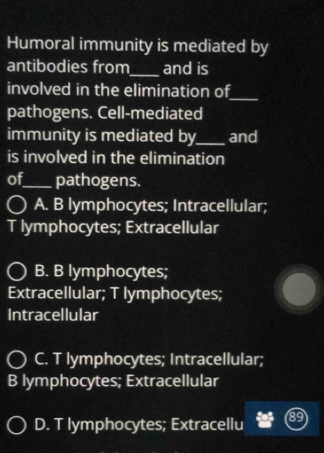 Humoral immunity is mediated by
antibodies from_ and is
_
involved in the elimination of
pathogens. Cell-mediated
immunity is mediated by_ and
is involved in the elimination
of_ pathogens.
A. B lymphocytes; Intracellular;
T lymphocytes; Extracellular
B. B lymphocytes;
Extracellular; T lymphocytes;
Intracellular
C. T lymphocytes; Intracellular;
B lymphocytes; Extracellular
D. T lymphocytes; Extracellu