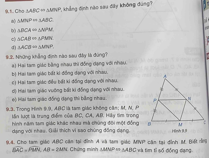 Cho △ ABC∈fty △ MNP , khẳng định nào sau đây không đúng?
a) △ MNP∈fty △ ABC. nể
b) △ BCA∈fty △ NPM. 
ha
c) △ CAB∈fty △ PMN. 
A
d) △ ACB∈fty △ MNP. 
9.2. Những khẳng định nào sau đây là đúng?
a) Hai tam giác bằng nhau thì đồng dạng với nhau.
b) Hai tam giác bất kì đồng dạng với nhau.
c) Hai tam giác đều bất kì đồng dạng với nhau.
d) Hai tam giác vuông bất kì đồng dạng với nhau.
e) Hai tam giác đồng dạng thì bằng nhau.
9.3. Trong Hình 9.9, ABC là tam giác không cân; M, N, P
lần lượt là trung điểm của BC, CA, AB. Hãy tìm trong
hình năm tam giác khác nhau mà chúng đôi một đồng
dạng với nhau. Giải thích vì sao chúng đồng dạng. Hình 9.9
9.4. Cho tam giác ABC cân tại đỉnh A và tam giác MNP cân tại đỉnh M. Biết rằng
widehat BAC=widehat PMN, AB=2MN. Chứng minh △ MNPsim △ ABC và tìm tỉ số đồng dạng.