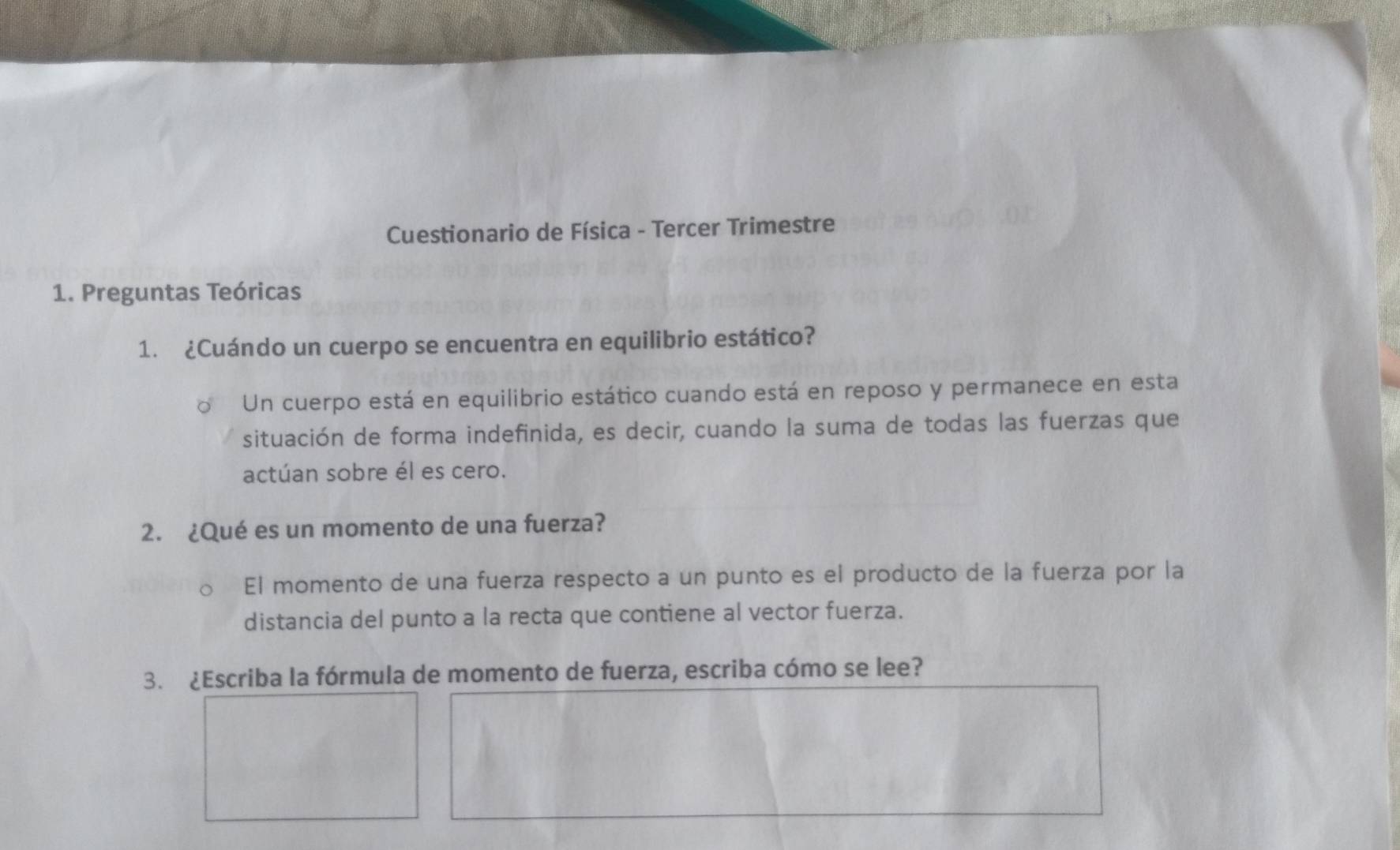 Cuestionario de Física - Tercer Trimestre 
1. Preguntas Teóricas 
1. ¿Cuándo un cuerpo se encuentra en equilibrio estático? 
Un cuerpo está en equilibrio estático cuando está en reposo y permanece en esta 
situación de forma indefinida, es decir, cuando la suma de todas las fuerzas que 
actúan sobre él es cero. 
2. ¿Qué es un momento de una fuerza? 
El momento de una fuerza respecto a un punto es el producto de la fuerza por la 
distancia del punto a la recta que contiene al vector fuerza. 
3. ¿Escriba la fórmula de momento de fuerza, escriba cómo se lee?