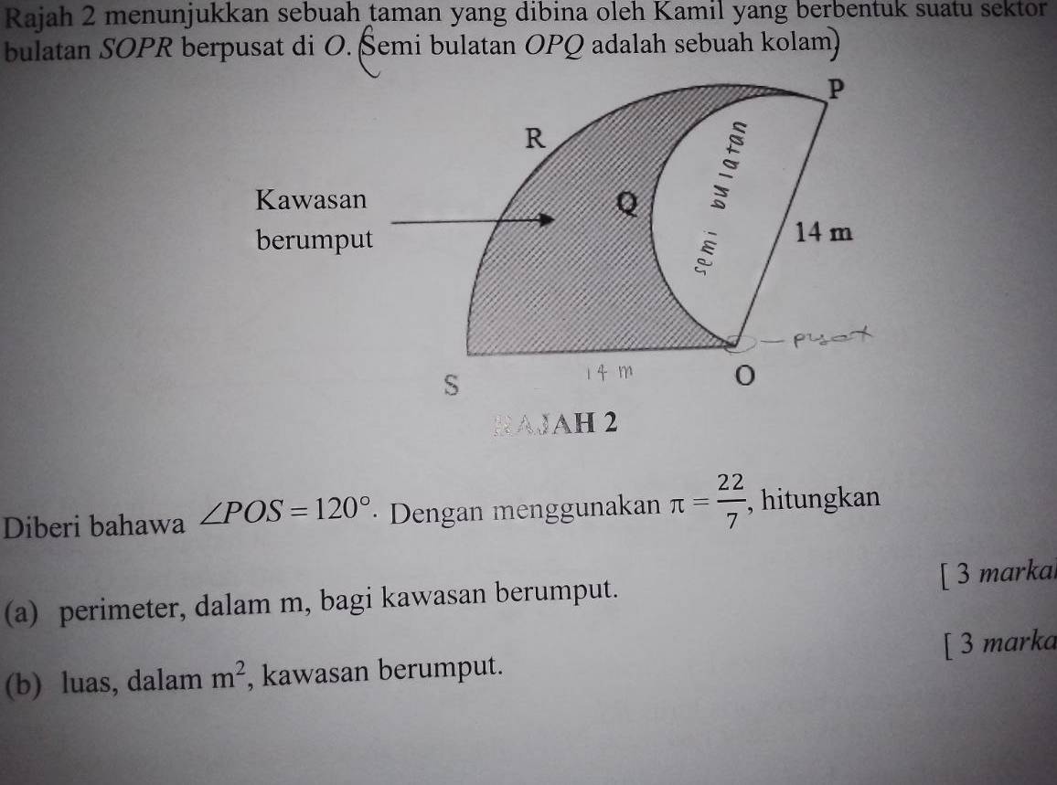 Rajah 2 menunjukkan sebuah taman yang dibina oleh Kamil yang berbentuk suatu sektor 
bulatan SOPR berpusat di O. Šemi bulatan OPQ adalah sebuah kolam) 
AJAH 2 
Diberi bahawa ∠ POS=120° · Dengan menggunakan π = 22/7  , hitungkan 
(a) perimeter, dalam m, bagi kawasan berumput. [ 3 markai 
(b) luas, dalam m^2 , kawasan berumput. [ 3 marka