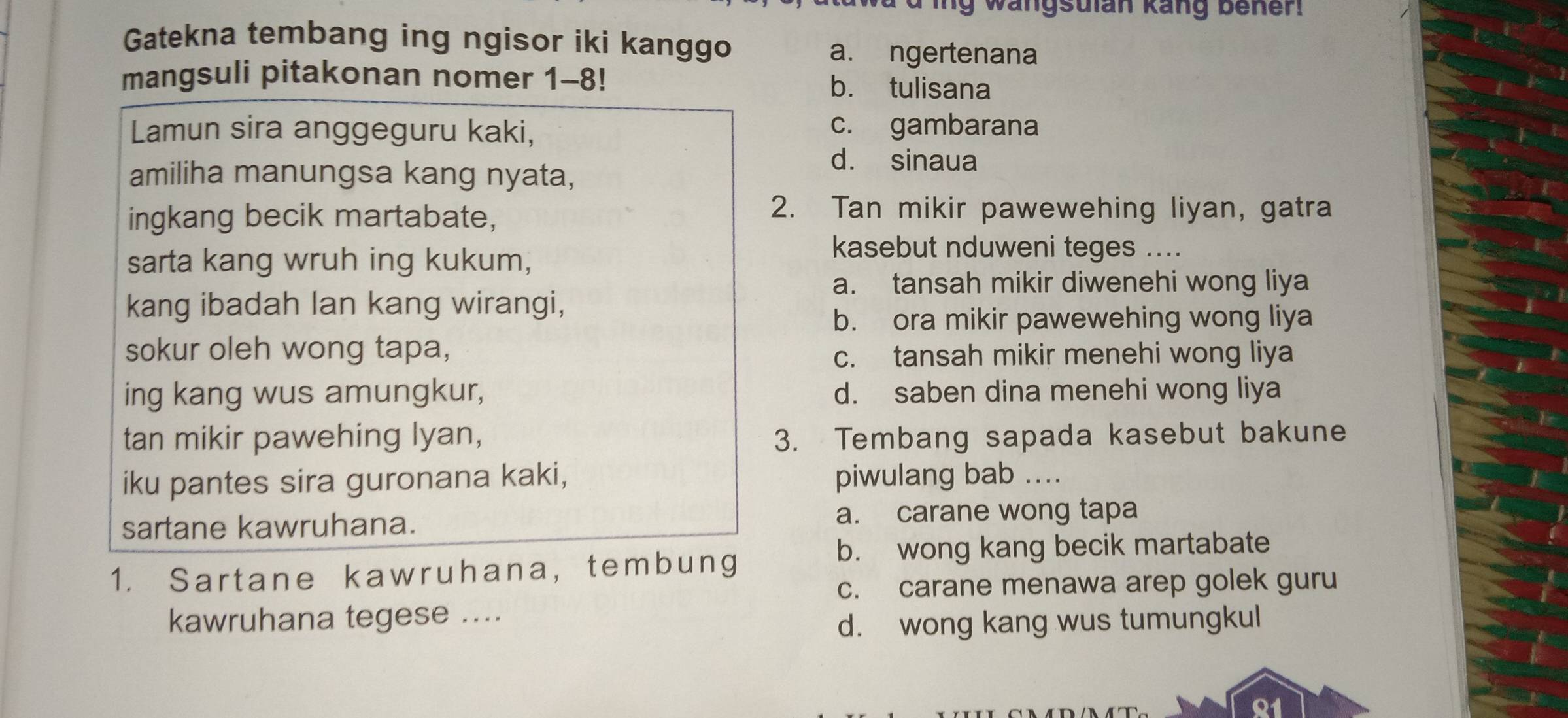 ing wangsulan kang bener.
Gatekna tembang ing ngisor iki kanggo
a. ngertenana
mangsuli pitakonan nomer 1-8! b. tulisana
Lamun sira anggeguru kaki, c. gambarana
amiliha manungsa kang nyata,
d. sinaua
ingkang becik martabate,
2. Tan mikir pawewehing liyan, gatra
sarta kang wruh ing kukum,
kasebut nduweni teges ....
a. tansah mikir diwenehi wong liya
kang ibadah lan kang wirangi,
b. ora mikir pawewehing wong liya
sokur oleh wong tapa,
c. tansah mikir menehi wong liya
ing kang wus amungkur, d. saben dina menehi wong liya
tan mikir pawehing lyan, 3. Tembang sapada kasebut bakune
iku pantes sira guronana kaki, piwulang bab ....
sartane kawruhana. a. carane wong tapa
b. wong kang becik martabate
1. Sartane kawruhana, tembung
c. carane menawa arep golek guru
kawruhana tegese ....
d. wong kang wus tumungkul
81