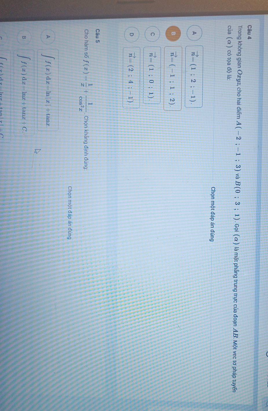 Trong không gian Oxyz, cho hai điểm A(-2;-1;3) và B(0;3;1). Gọi ( α) là mặt phẳng trung trực của đoạn AB. Một vec tơ pháp tuyến
của (α) có tọa độ là:
Chọn một đáp án đúng
A vector n=(1;2;-1).
B vector n=(-1;1;2).
C vector n=(1;0;1).
D vector n=(2;4;-1). 
Câu 5
Cho hàm số f(x)= 1/x + 1/cos^2x . Chọn khẳng định đúng:
Chọn một đáp án đúng
A ∈t f(x)dx=ln |x|+tan x.
B ∈t f(x)dx=ln x+tan x+C. 
... x|+C