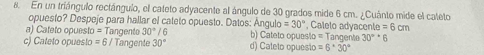 En un triángulo rectángulo, el cateto adyacente al ángulo de 30 grados mide 6 cm. ¿Cuánto mide el cateto
opuesto? Despeje para hallar el cateto opuesto. Datos: Ángulo =30° , Calelo adyacente =6cm
a) Cateto opuesto = Tangente 30°/6 b) Cateto opueslo = Tangente 30^((circ)^*6
c) Cateto opuesto =6 / Tangente 30^circ) d) Cateto opuesto =6^*30°