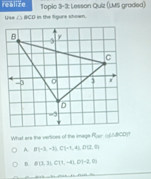 realize Topic 3-3: Lesson Quiz (LMS graded)
Use △ BCD in the figure shown.
What are the vertices of the image R_(90°,0)(△ BCD)
A. B(-3,-3), C(-1,4), D(2,0)
B. B(3,3), C(1,-4), D(-2,0)