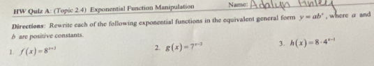 HW Qulz A: (Topic 2.4) Exponential Function Manipulation Name: 
Directions: Rewrite each of the following exponential functions in the equivalent general form y=ab^x , where a and 
b are positive constants 
1. f(x)=8^(x+3)
2. g(x)=7^(x-2)
3. h(x)=8· 4^(x-1)