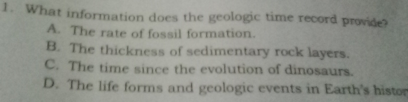 What information does the geologic time record provide?
A. The rate of fossil formation.
B. The thickness of sedimentary rock layers.
C. The time since the evolution of dinosaurs.
D. The life forms and geologic events in Earth's histor