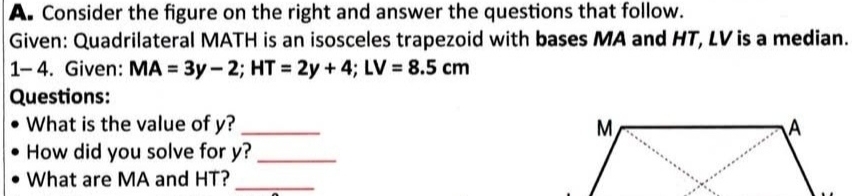 Consider the figure on the right and answer the questions that follow. 
Given: Quadrilateral MATH is an isosceles trapezoid with bases MA and HT, LV is a median. 
1- 4 . Given: MA=3y-2; HT=2y+4; LV=8.5cm
Questions: 
What is the value of y? _ 
How did you solve for y?_ 
What are MA and HT?_