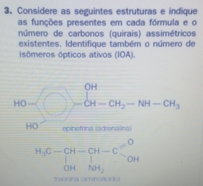 Considere as seguintes estruturas e indique 
as funções presentes em cada fórmula e o 
número de carbonos (quirais) assimétricos 
existentes. Identifique também o número de 
isômeros ópticos ativos (IOA). 
HO )-CH-CH_2-NH-CH_3
HO epinefrina (adrenalina)
H_3C-CH-CH-Csim OH+CH_3C
treonina (aminoácido)