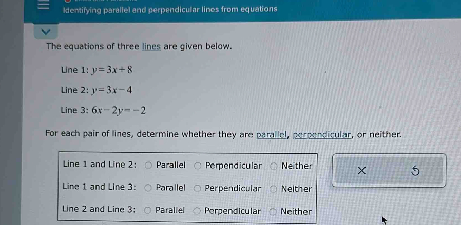 ldentifying parallel and perpendicular lines from equations
The equations of three lines are given below.
Line 1: y=3x+8
Line 2: y=3x-4
Line 3: 6x-2y=-2
For each pair of lines, determine whether they are parallel, perpendicular, or neither.
Line 1 and Line 2: Parallel Perpendicular Neither ×
Line 1 and Line 3: Parallel Perpendicular Neither
Line 2 and Line 3: Parallel Perpendicular Neither