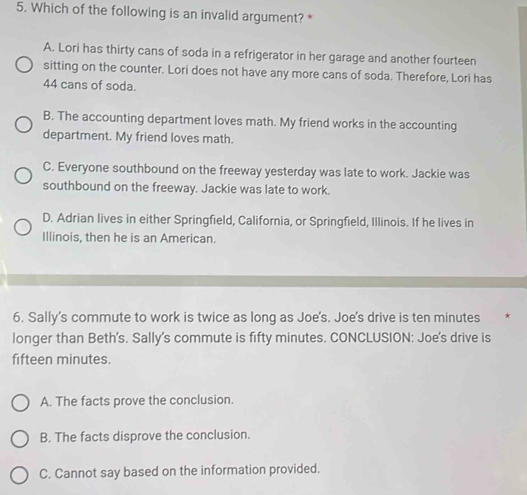 Which of the following is an invalid argument? *
A. Lori has thirty cans of soda in a refrigerator in her garage and another fourteen
sitting on the counter. Lori does not have any more cans of soda. Therefore, Lori has
44 cans of soda.
B. The accounting department loves math. My friend works in the accounting
department. My friend loves math.
C. Everyone southbound on the freeway yesterday was late to work. Jackie was
southbound on the freeway. Jackie was late to work.
D. Adrian lives in either Springfield, California, or Springfield, Illinois. If he lives in
Illinois, then he is an American.
6. Sally's commute to work is twice as long as Joe's. Joe's drive is ten minutes €£*
longer than Beth's. Sally's commute is fifty minutes. CONCLUSION: Joe's drive is
fifteen minutes.
A. The facts prove the conclusion.
B. The facts disprove the conclusion.
C. Cannot say based on the information provided.