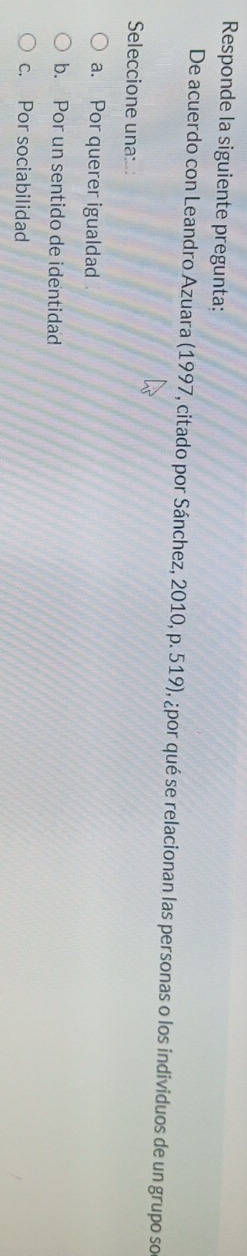 Responde la siguiente pregunta:
De acuerdo con Leandro Azuara (1997, citado por Sánchez, 2010, p. 519), ¿por qué se relacionan las personas o los individuos de un grupo so
Seleccione una::
a. Por querer igualdad
b. Por un sentido de identidad
c. Por sociabilidad