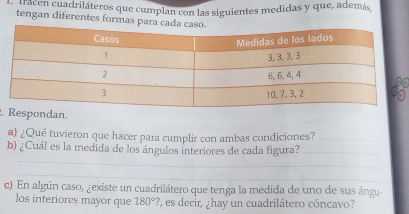 racen cuadriláteros que cumplan con las siguientes medidas y que, además, 
tengan diferentes formas p 
6 
.Respondan. 
a) ¿Qué tuvieron que hacer para cumplir con ambas condiciones?_ 
_ 
b) ¿Cuál es la medida de los ángulos interiores de cada figura?_ 
_ 
c) En algún caso, ¿existe un cuadrilátero que tenga la medida de uno de sus ángu- 
los interiores mayor que 180° ?, es decir, ¿hay un cuadrilátero cóncavo?