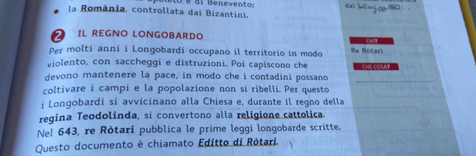 é di Benevento; dai howg _o . 
la România, controllata dai Bizantini. 
2 IL REGNO LONGOBARDO 
Per molti anni i Longobardi occupano il territorio in modo Re Ròtari CHIF 
violento, con saccheggi e distruzioni. Poi capiscono che 
devono mantenere la pace, in modo che i contadini possano CHE COSA7 
coltivare i campi e la popolazione non si ribelli. Per questo 
i Longobardi si avvicinano alla Chiesa e, durante il regno della 
regina Teodolinda, si convertono alla religione cattolica. 
Nel 643, re Ròtari pubblica le prime leggi longobarde scritte. 
Questo documento è chiamato Editto di Ròtari.