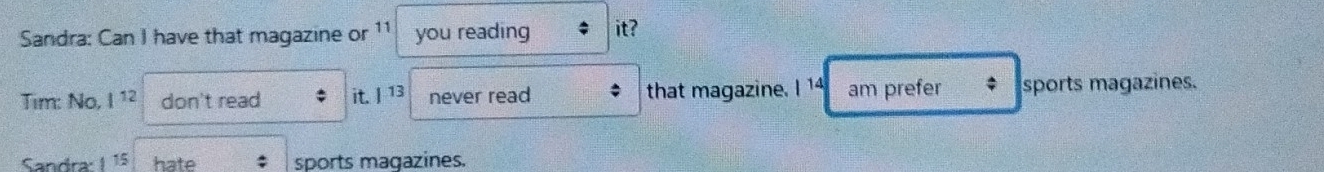 Sandra: Can I have that magazine or 11 you reading it? 
Tim: No, 1^(12) don't read it. | 13 never read that magazine. I 14 am prefer sports magazines. 
Sandra: 1 15 hate sports magazines.