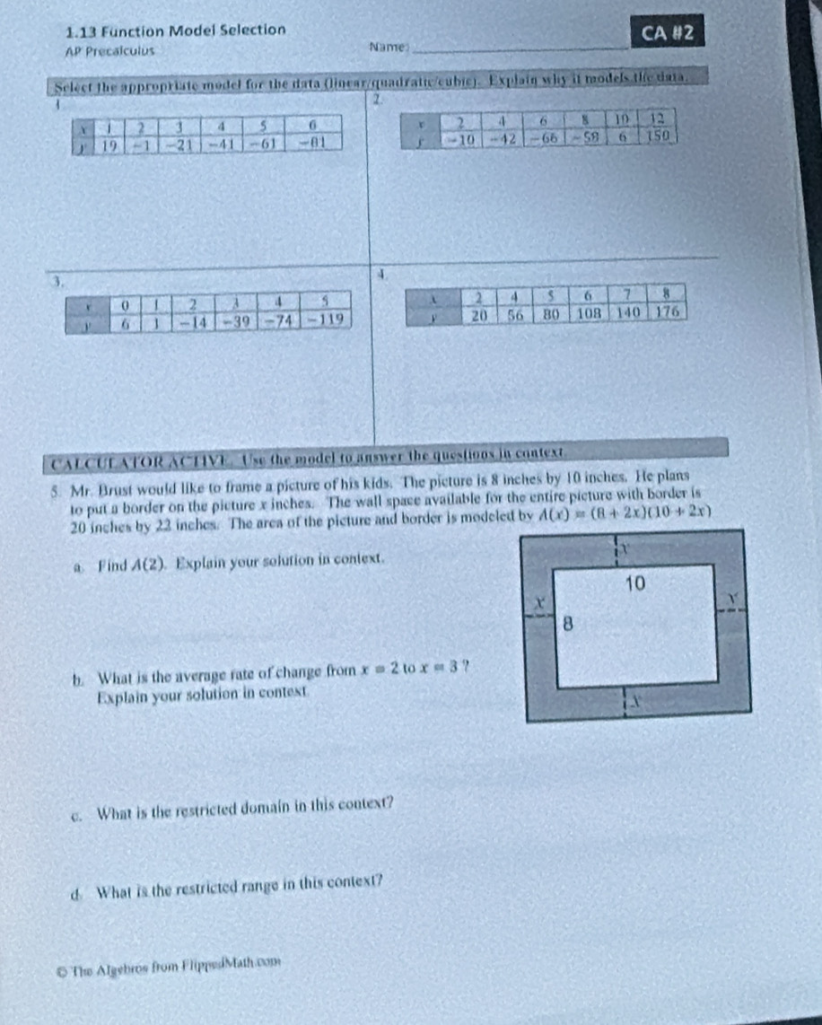 1.13 Function Model Selection CA #2 
AP Precalculus Name 
Select the appropriate model for the data (linear/quadratic/cubic). Explain why it models the data. 
1 
2. 

4 
CALCULATOR ACHIVE. Use the model to answer the questions in context. 
5. Mr. Brust would like to frame a picture of his kids. The picture is 8 inches by 10 inches. He plans 
to put a border on the picture x inches. The wall space available for the entire picture with border is
20 inches by 22 inches. The area of the picture and border is modeled by A(x)=(8+2x)(10+2x)
a Find A(2) Explain your solution in context. 
b. What is the average rate of change from x=2 t x=3 ? 
Explain your solution in context 
c. What is the restricted domain in this context? 
d What is the restricted range in this context? 
# The Algebros from FlippedMath.com