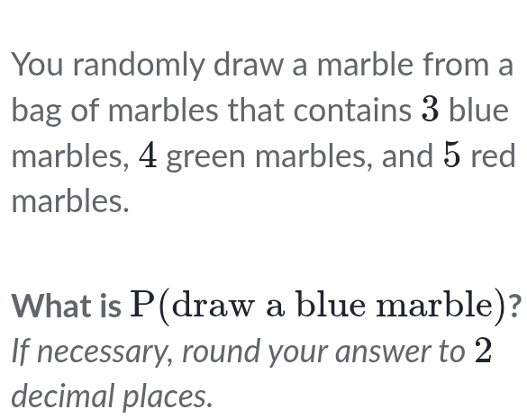 You randomly draw a marble from a 
bag of marbles that contains 3 blue 
marbles, 4 green marbles, and 5 red 
marbles. 
What is P (draw a blue marble)? 
If necessary, round your answer to 2
decimal places.