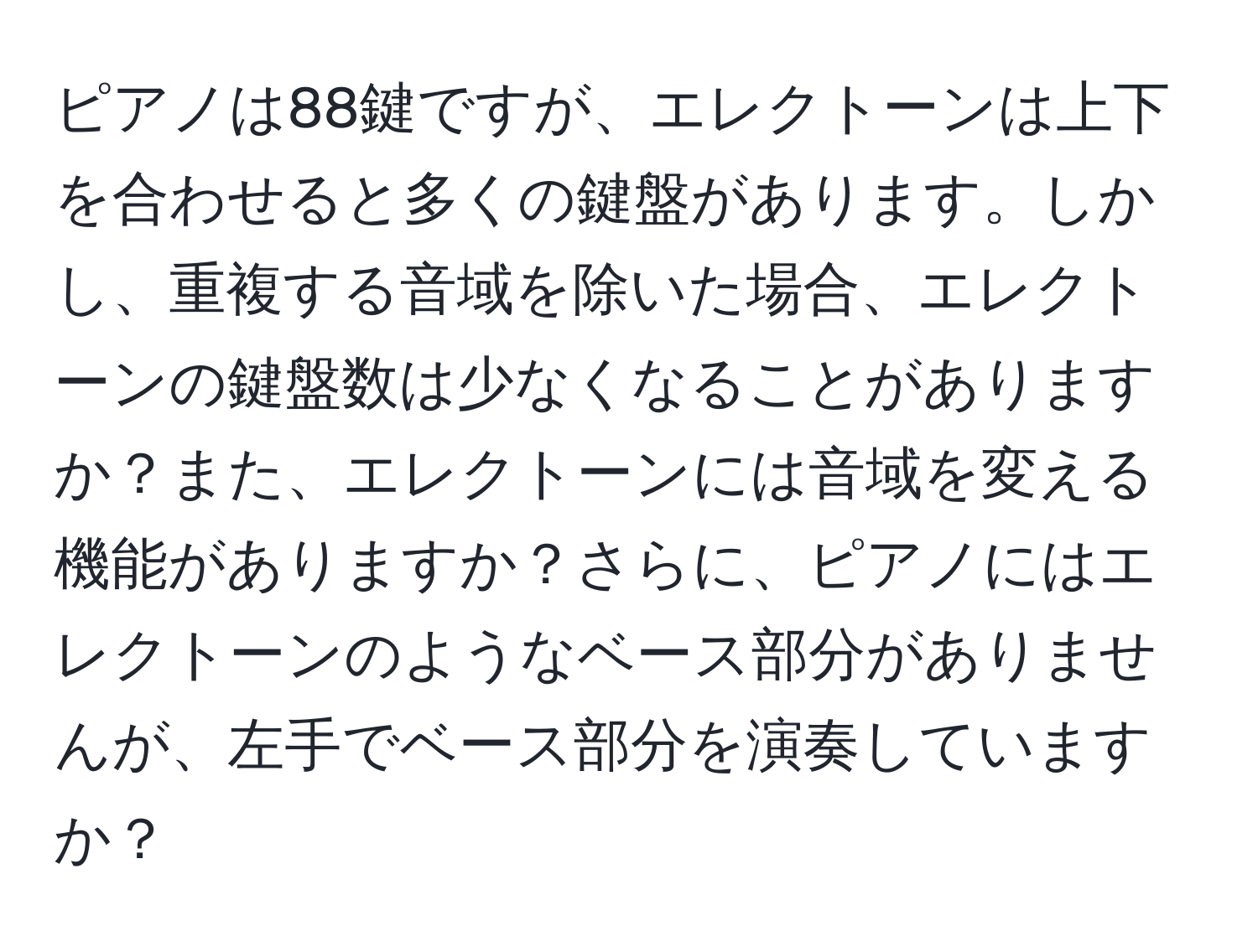 ピアノは88鍵ですが、エレクトーンは上下を合わせると多くの鍵盤があります。しかし、重複する音域を除いた場合、エレクトーンの鍵盤数は少なくなることがありますか？また、エレクトーンには音域を変える機能がありますか？さらに、ピアノにはエレクトーンのようなベース部分がありませんが、左手でベース部分を演奏していますか？