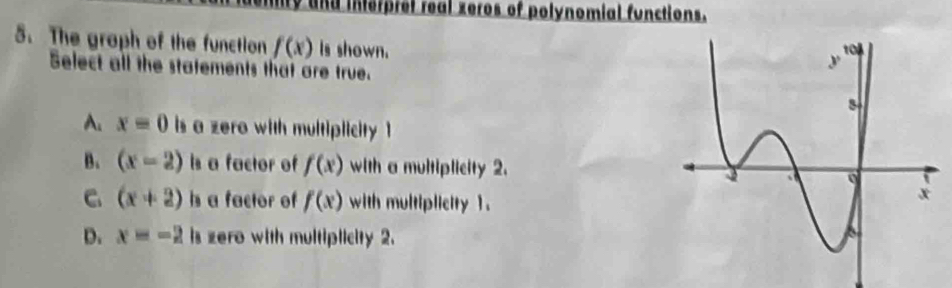 ty and interpret real zeros of polynomial functions.
5. The graph of the function f(x) is shown.
Select all the statements that are true.
A. x=0 is a zero with multiplicity 1
B. (x=2) Is a factor of f(x) with a multiplicity 2.
C. (x+2) hs a factor of f(x) with multiplicity 1.
D. x=-2 is zero with multiplicity 2.