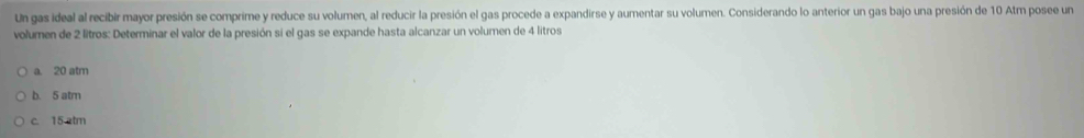 Un gas ideal al recibir mayor presión se comprime y reduce su volumen, al reducir la presión el gas procede a expandirse y aumentar su volumen. Considerando lo anterior un gas bajo una presión de 10 Atm posee un
volumen de 2 litros : Determinar el valor de la presión si el gas se expande hasta alcanzar un volumen de 4 litros
a. 20 atm
b. 5 atm
c. 15 atm